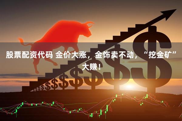 股票配资代码 金价大涨，金饰卖不动，“挖金矿”大赚！