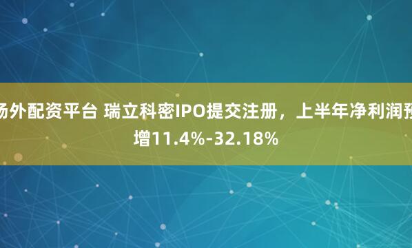 场外配资平台 瑞立科密IPO提交注册，上半年净利润预增11.4%-32.18%