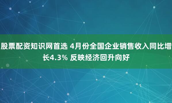 股票配资知识网首选 4月份全国企业销售收入同比增长4.3% 反映经济回升向好