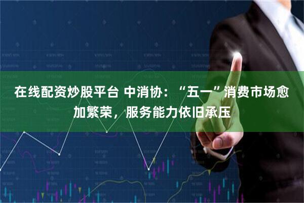 在线配资炒股平台 中消协：“五一”消费市场愈加繁荣，服务能力依旧承压