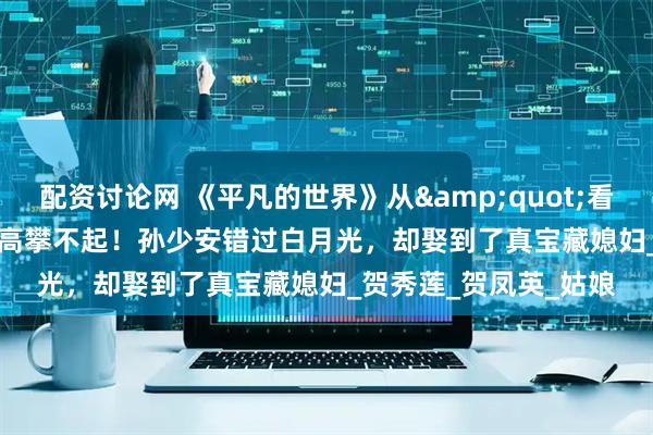 配资讨论网 《平凡的世界》从&quot;看走眼&quot;到高攀不起！孙少安错过白月光，却娶到了真宝藏媳妇_贺秀莲_贺凤英_姑娘