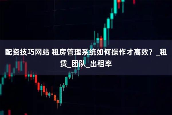 配资技巧网站 租房管理系统如何操作才高效？_租赁_团队_出租率