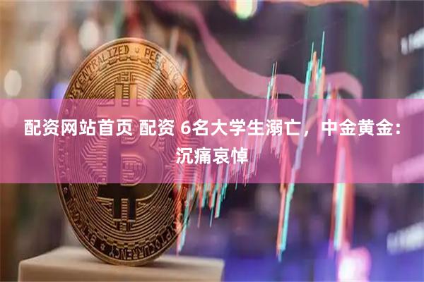 配资网站首页 配资 6名大学生溺亡，中金黄金：沉痛哀悼