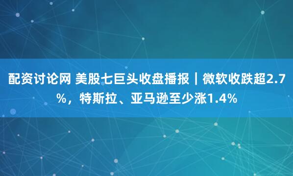 配资讨论网 美股七巨头收盘播报｜微软收跌超2.7%，特斯拉、亚马逊至少涨1.4%
