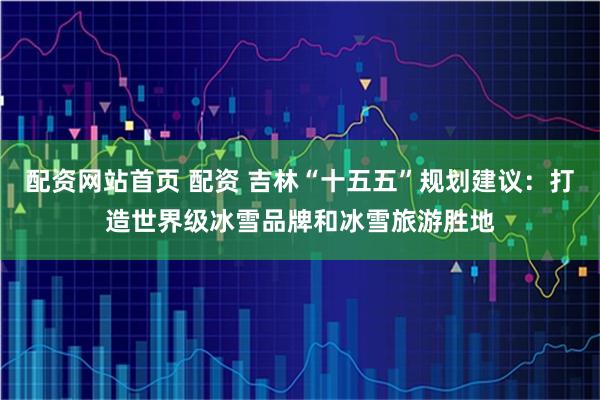 配资网站首页 配资 吉林“十五五”规划建议：打造世界级冰雪品牌和冰雪旅游胜地