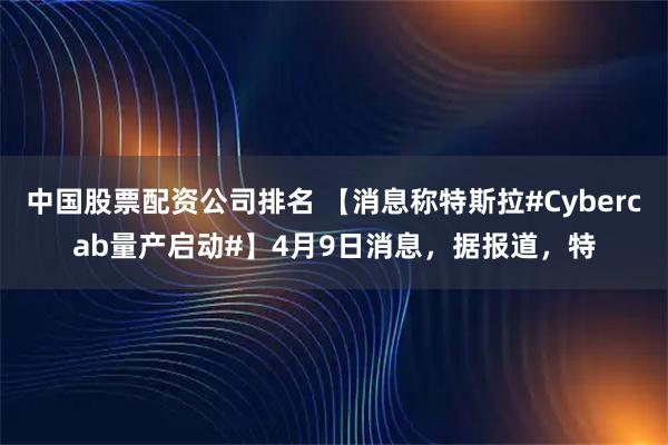中国股票配资公司排名 【消息称特斯拉#Cybercab量产启动#】4月9日消息，据报道，特